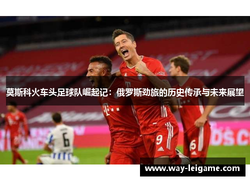 莫斯科火车头足球队崛起记:俄罗斯劲旅的历史传承与未来展望 莫斯科火车头足球队崛起记:俄罗斯劲旅的历史传承与未来展望