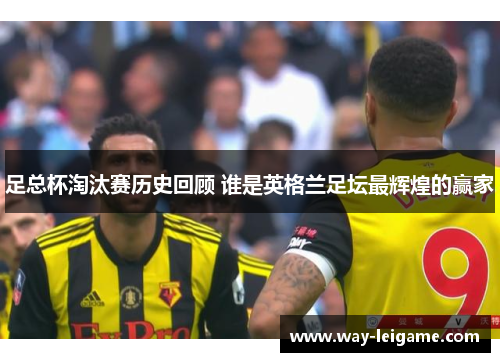 足总杯淘汰赛历史回顾 谁是英格兰足坛最辉煌的赢家