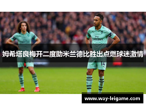 姆希塔良梅开二度助米兰德比胜出点燃球迷激情 姆希塔良梅开二度助米兰德比胜出点燃球迷激情