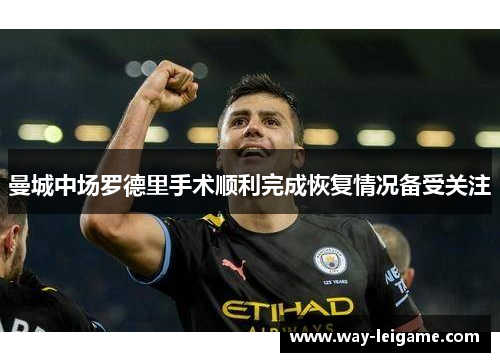 曼城中场罗德里手术顺利完成恢复情况备受关注