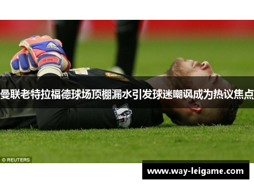 曼联老特拉福德球场顶棚漏水引发球迷嘲讽成为热议焦点 曼联老特拉福德球场顶棚漏水引发球迷嘲讽成为热议焦点