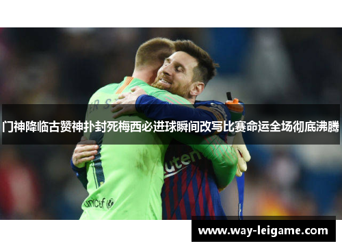 门神降临古赞神扑封死梅西必进球瞬间改写比赛命运全场彻底沸腾