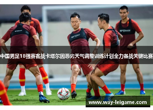 中国男足18强赛客战卡塔尔因恶劣天气调整训练计划全力备战关键比赛 中国男足18强赛客战卡塔尔因恶劣天气调整训练计划全力备战关键比赛